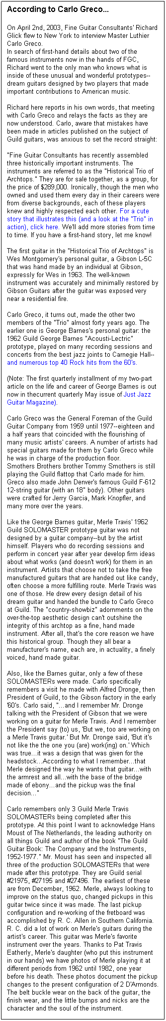 Text Box: According to Carlo Greco...
On April 2nd, 2003, Fine Guitar Consultants' Richard Glick flew to New York to interview Master Luthier Carlo Greco.
In search of first-hand details about two of the famous instruments now in the hands of FGC, Richard went to the only man who knows what is inside of these unusual and wonderful prototypes--dream guitars designed by two players that made important contributions to American music.

Richard here reports in his own words, that meeting with Carlo Greco and relays the facts as they are now understood. Carlo, aware that mistakes have been made in articles published on the subject of Guild guitars, was anxious to set the record straight:

"Fine Guitar Consultants has recently assembled three historically important instruments. The instruments are referred to as the "Historical Trio of Archtops." They are for sale together, as a group, for the price of $289,000. Ironically, though the men who owned and used them every day in their careers were from diverse backgrounds, each of these players knew and highly respected each other. For a cute story that illustrates this (and a look at the "Trio" in action), click here. We'll add more stories from time to time. If you have a first-hand story, let me know!

The first guitar in the "Historical Trio of Archtops" is Wes Montgomery's personal guitar, a Gibson L-5C that was hand made by an individual at Gibson, expressly for Wes in 1963. The well-known instrument was accurately and minimally restored by Gibson Guitars after the guitar was exposed very near a residential fire.

Carlo Greco, it turns out, made the other two members of the "Trio" almost forty years ago. The earlier one is George Barnes's personal guitar: the 1962 Guild George Barnes "Acousti-Lectric" prototype, played on many recording sessions and concerts from the best jazz joints to Carnegie Hall--and numerous top 40 Rock hits from the 60's.

(Note: The first quarterly installment of my two-part article on the life and career of George Barnes is out now in thecurrent quarterly May issue of Just Jazz Guitar Magazine).

Carlo Greco was the General Foreman of the Guild Guitar Company from 1959 until 1977--eighteen and a half years that coincided with the flourishing of many music artists' careers. A number of artists had special guitars made for them by Carlo Greco while he was in charge of the production floor.
Smothers Brothers brother Tommy Smothers is still playing the Guild flattop that Carlo made for him.
Greco also made John Denver's famous Guild F-612 12-string guitar (with an 18" body). Other guitars were crafted for Jerry Garcia, Mark Knopfler, and many more over the years. 

Like the George Barnes guitar, Merle Travis' 1962 Guild SOLOMASTER prototype guitar was not designed by a guitar company--but by the artist himself. Players who do recording sessions and perform in concert year after year develop firm ideas about what works (and doesn't work) for them in an instrument. Artists that choose not to take the free manufactured guitars that are handed out like candy, often choose a more fulfilling route. Merle Travis was one of those. He drew every design detail of his dream guitar and handed the bundle to Carlo Greco at Guild. The "country-showbiz" adornments on the over-the-top aesthetic design can't outshine the integrity of this archtop as a fine, hand made instrument. After all, that's the core reason we have this historical group. Though they all bear a manufacturer's name, each are, in actuality, a finely voiced, hand made guitar. 

Also, like the Barnes guitar, only a few of these SOLOMASTERs were made. Carlo specifically remembers a visit he made with Alfred Dronge, then President of Guild, to the Gibson factory in the early '60's. Carlo said, "...and I remember Mr. Dronge talking with the President of Gibson that we were working on a guitar for Merle Travis. And I remember the President say (to) us, 'But we, too are working on a Merle Travis guitar.' But Mr. Dronge said, 'But it's not like the the one you (are) work(ing) on.' Which was true...it was a design that was given for the headstock...According to what I remember...that Merle designed the way he wants that guitar...with the armrest and all...with the base of the bridge made of ebony...and the pickup was the final decision..."

Carlo remembers only 3 Guild Merle Travis SOLOMASTERs being completed after this prototype. At this point I want to acknowledge Hans Moust of The Netherlands, the leading authority on all things Guild and author of the book "The Guild Guitar Book: The Company and the Instruments, 1952-1977." Mr. Moust has seen and inspected all three of the production SOLOMASTERs that were made after this prototype. They are Guild serial #21975, #27195 and #27496. The earliest of these are from December, 1962. Merle, always looking to improve on the status quo, changed pickups in this guitar twice since it was made. The last pickup configuration and re-working of the fretboard was accomplished by R. C. Allen in Southern California. R. C. did a lot of work on Merle's guitars during the artist's career. This guitar was Merle's favorite instrument over the years. Thanks to Pat Travis Eatherly, Merle's daughter (who put this instrument in our hands) we have photos of Merle playing it at different periods from 1962 until 1982, one year before his death. These photos document the pickup changes to the present configuration of 2 D'Armonds. The belt buckle wear on the back of the guitar, the finish wear, and the little bumps and nicks are the character and the soul of the instrument.

The Travis guitar was hand carved from the outside only. The inside of the top is flat. This was Merle's idea of how to minimize feedback problems. The top is solid Maple, with an oval sound hole. An ebony pick guard and arm rest are audaciously carved and ornamented with marquetry. Once again, the back and sides are laminated woods. Vincent Ruffolo fitted the neck to the body in both Guild guitars discussed here. Neck fitting was Vincent's specialty, and is a critical part of the guitar making process. Ironically, Ruffolo was Carlo's boss in a cabinet shop in Italy when Carlo was a boy of 15. Years later, when Vincent Ruffolo emigrated to America, Carlo helped him out and got him his position at Guild.

"Smoke, Smoke, Smoke That Cigarette!" Merle not only smoked them (Kools)--he wrote the song! Here's the story about "Smoke, Smoke, Smoke That Cigarette!" according to Pat Travis Eatherly:
"Tex Williams signed with Capitol Records. He told Merle he was in desperate need for a new song to record. He went to Dad's house one afternoon and found him painting a fence. They talked about a song and Dad said, "Well, come on in the house and let's see what we can do." Legend has it that Dad wrote the song within an hour. Tex added a line, so he is credited as co-author."

Merle Travis also wrote "Sixteen Tons," "Cannonball Rag" and many other country songs. He was one of the first to play Country guitar as a solo instrument. Two coal miner friends, Mose Rager and Ike Everly, showed Merle how to use his thumb on the bass strings while playing melody with his fingers on the treble strings. Merle's own style (known world-wide as Travis picking) inspired Chet Atkins to play the guitar.

Here's another Tex story: When "High Noon" was filmed with Gary Cooper and Grace Kelly, the sneak preview fell flat. The musical director Dimitri Tiomkin composed a ballad to run throughout the film. Ned Washington provided lyrics. A Capitol employee suggested Tex Ritter sing the ballad, "Do Not Forsake Me, Oh My Darlin'." MERLE TRAVIS was one of the main musicians to play the music for Tex to sing "Do Not Forsake Me." It sold 800,000 copies and reached Billboard's Top Ten "Honor Roll of Hits" in Septemper of 1952. The song stayed on the Top Ten list for 8 months!
The Academy Award nominations went to "High Noon" for best picture, best actor, best director, best screenplay, best film editing, best song, and best score!! As Merle Travis' song says, "That's ALL!"

Fine Guitar Consultants, P.O. Box 15524, San Diego CA 92175-5524 tel (619) 265-5900 fax 619 265-2527 email: rglick@fineguitarconsultants.com


