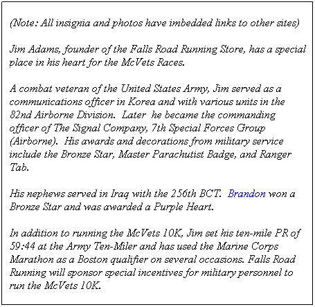 Text Box: (Note: All insignia and photos have imbedded links to other sites)
Jim Adams, founder of the Falls Road Running Store, has a special place in his heart for the McVets Races.
A combat veteran of the United States Army, Jim served as a communications officer in Korea and with various units in the 82nd Airborne Division.  Later  he became the commanding officer of The Signal Company, 7th Special Forces Group (Airborne).  His awards and decorations from military service include the Bronze Star, Master Parachutist Badge, and Ranger Tab.
His nephews served in Iraq with the 256th BCT.  Brandon won a Bronze Star and was awarded a Purple Heart.
In addition to running the McVets 10K, Jim set his ten-mile PR of 59:44 at the Army Ten-Miler and has used the Marine Corps Marathon as a Boston qualifier on several occasions. Falls Road Running will sponsor special incentives for military personnel to run the McVets 10K. 
