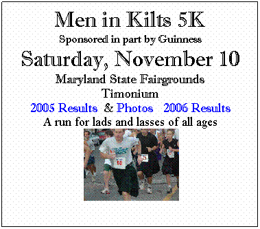Text Box: Men in Kilts 5K
Sponsored in part by Guinness
Saturday, November 10
Maryland State Fairgrounds
Timonium
2005 Results &nbsp;& Photos&nbsp;&nbsp; 2006 Results
A run for lads and lasses of all ages
&nbsp;
&nbsp;
&nbsp;
&nbsp;
