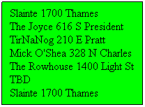 Text Box: Slainte 1700 Thames
The Joyce 616 S President
TirNaNog 210 E Pratt
Mick O'Shea 328 N Charles
The Rowhouse 1400 Light St
TBD
Slainte 1700 Thames
 
