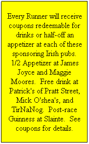Text Box: Every Runner will receive coupons redeemable for drinks or half-off an appetizer at each of these sponsoring Irish pubs.
1/2 Appetizer at James Joyce and Maggie Moores.  Free drink at Patrick's of Pratt Street, Mick O'shea's, and TirNaNog.  Post-race Guinness at Slainte.  See coupons for details.

