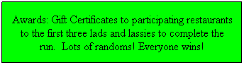 Text Box: Awards: Gift Certificates to participating restaurants to the first three lads and lassies to complete the run.  Lots of randoms! Everyone wins!
