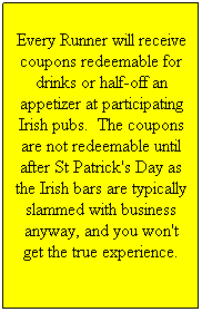 Text Box: Every Runner will receive coupons redeemable for drinks or half-off an appetizer at participating Irish pubs.  The coupons are not redeemable until after St Patrick's Day as the Irish bars are typically slammed with business anyway, and you won't get the true experience. 
 
