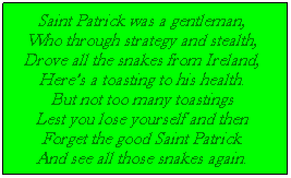 Text Box: Saint Patrick was a gentleman,
Who through strategy and stealth,
Drove all the snakes from Ireland,
Heres a toasting to his health.
But not too many toastings
Lest you lose yourself and then
Forget the good Saint Patrick
And see all those snakes again.
