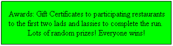 Text Box: Awards: Gift Certificates to participating restaurants to the first two lads and lassies to complete the run.  Lots of random prizes! Everyone wins!
